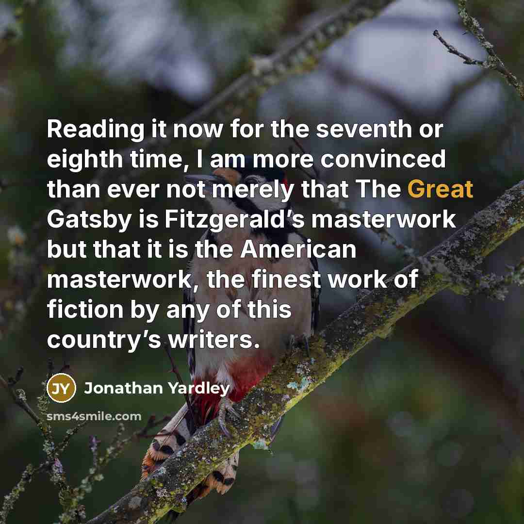 “Reading it now for the seventh or eighth time, I am more convinced than ever not merely that The Great Gatsby is Fitzgerald’s masterwork but that it is the American masterwork, the finest work of fiction by any of this country’s writers.” quote by Jonathan Yardley