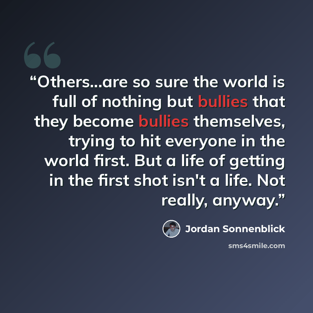 “Others...are so sure the world is full of nothing but bullies that they become bullies themselves, trying to hit everyone in the world first. But a life of getting in the first shot isn't a life. Not really, anyway.” quote by Jordan Sonnenblick
