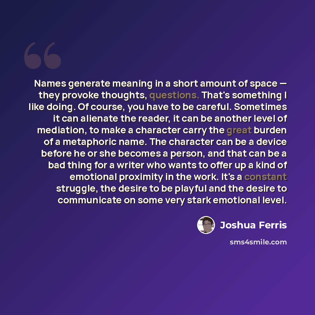 “Names generate meaning in a short amount of space — they provoke thoughts, questions. That's something I like doing. Of course, you have to be careful. Sometimes it can alienate the reader, it can be another level of mediation, to make a character carry the great burden of a metaphoric name. The…” quote by Joshua Ferris
