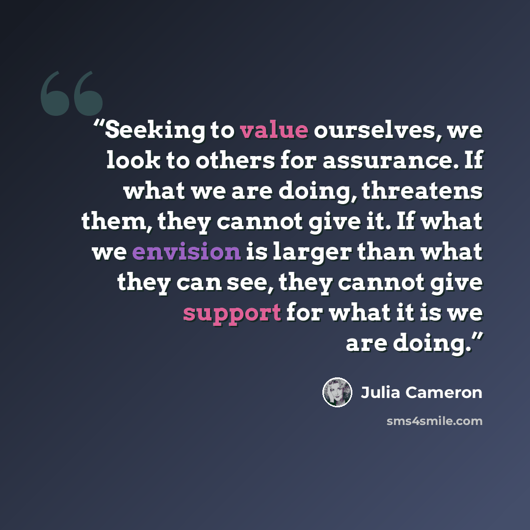 “Seeking to value ourselves, we look to others for assurance. If what we are doing, threatens them, they cannot give it. If what we envision is larger than what they can see, they cannot give support for what it is we are doing.” quote by Julia Cameron