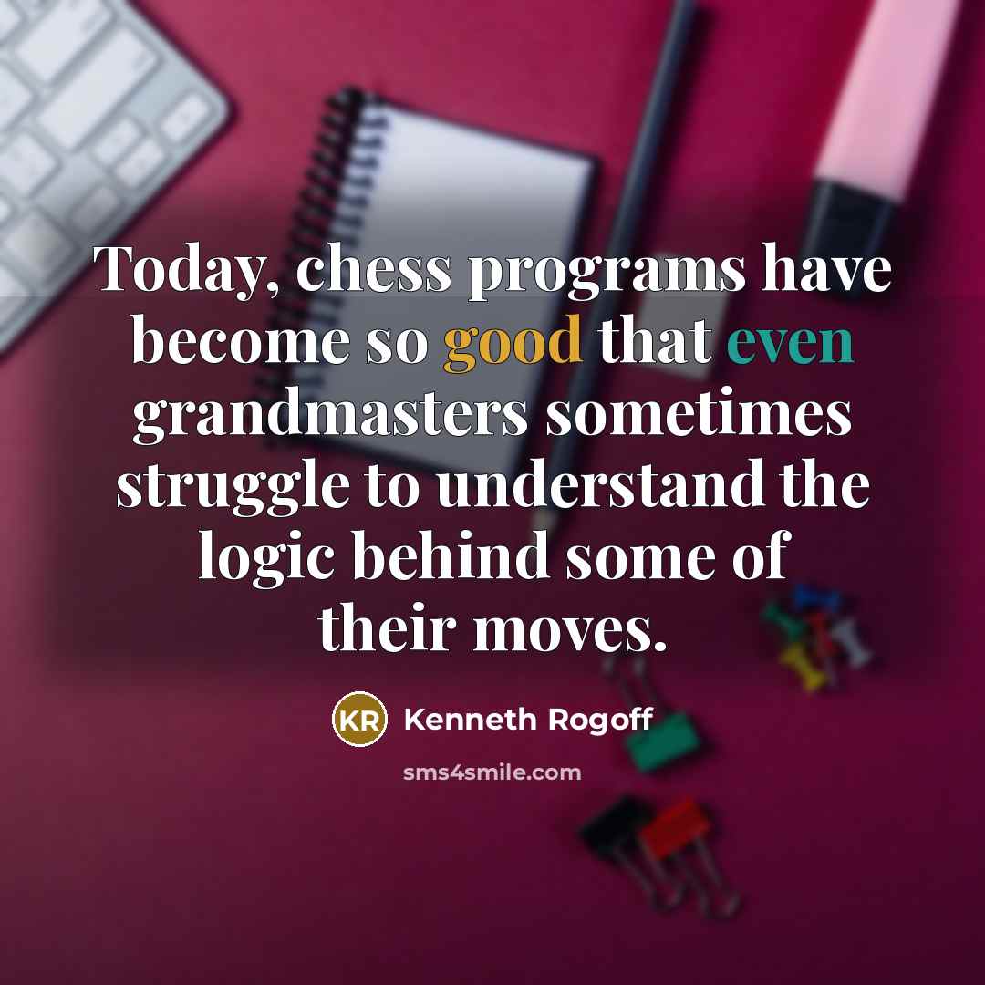 “Today, chess programs have become so good that even grandmasters sometimes struggle to understand the logic behind some of their moves.” quote by Kenneth Rogoff