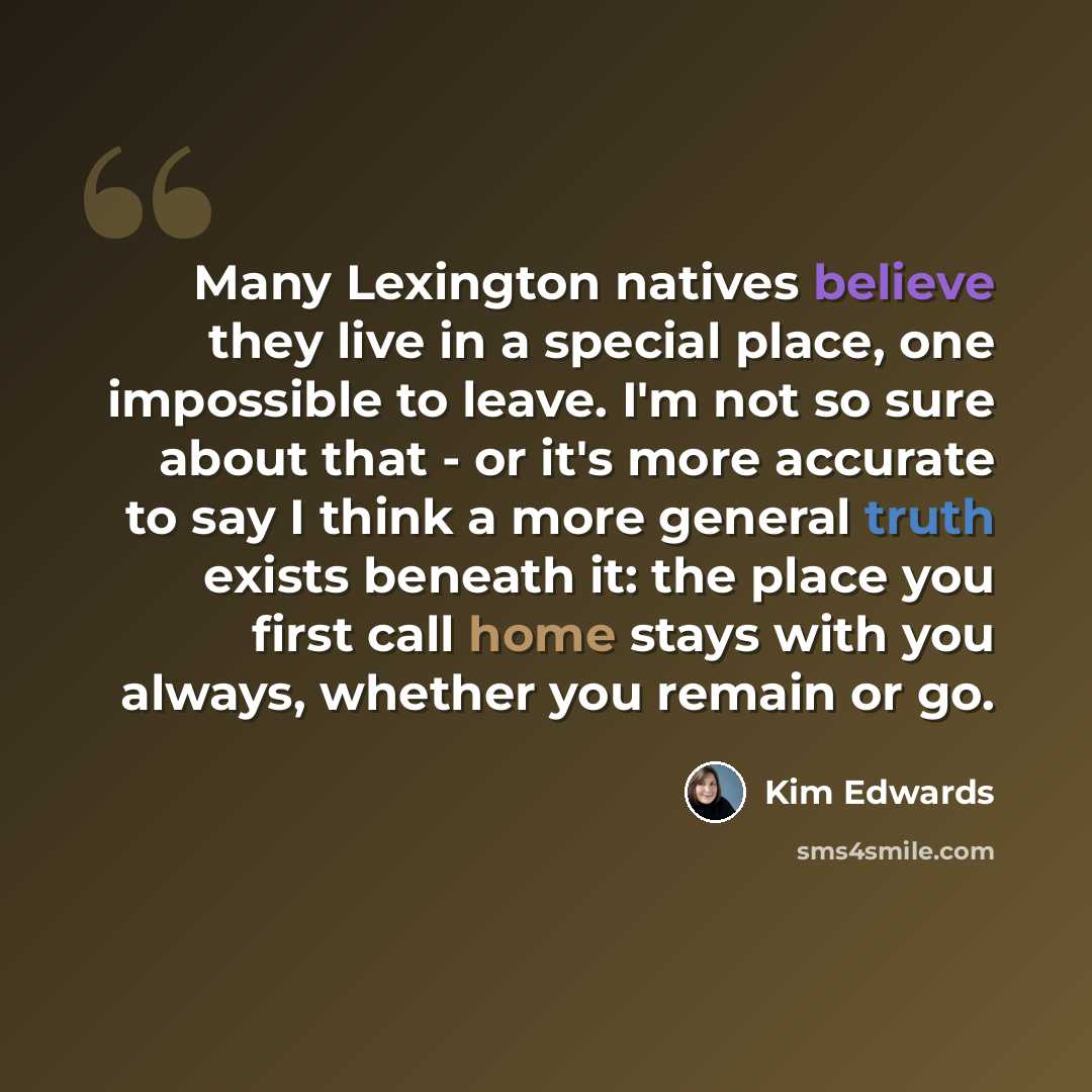 “Many Lexington natives believe they live in a special place, one impossible to leave. I'm not so sure about that - or it's more accurate to say I think a more general truth exists beneath it: the place you first call home stays with you always, whether you remain or go.” quote by Kim Edwards