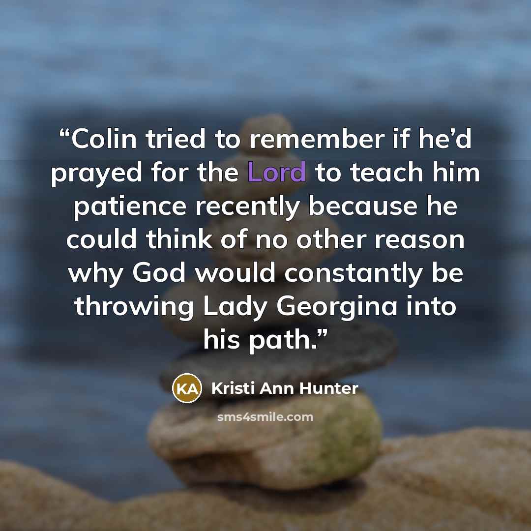“Colin tried to remember if he’d prayed for the Lord to teach him patience recently because he could think of no other reason why God would constantly be throwing Lady Georgina into his path.” quote by Kristi Ann Hunter