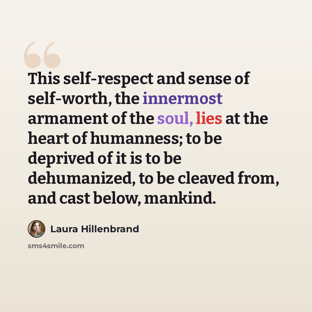 “This self-respect and sense of self-worth, the innermost armament of the soul, lies at the heart of humanness; to be deprived of it is to be dehumanized, to be cleaved from, and cast below, mankind.” quote by Laura Hillenbrand
