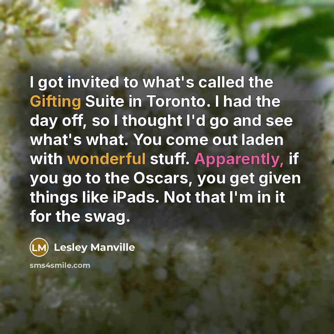 “I got invited to what's called the Gifting Suite in Toronto. I had the day off, so I thought I'd go and see what's what. You come out laden with wonderful stuff. Apparently, if you go to the Oscars, you get given things like iPads. Not that I'm in it for the swag.” quote by Lesley Manville