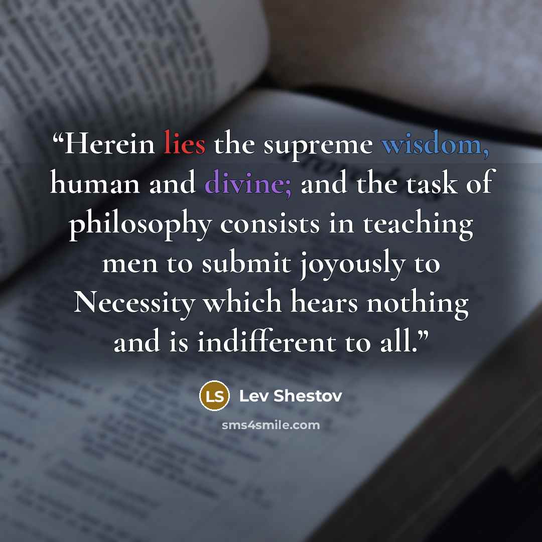 “Herein lies the supreme wisdom, human and divine; and the task of philosophy consists in teaching men to submit joyously to Necessity which hears nothing and is indifferent to all.” quote by Lev Shestov