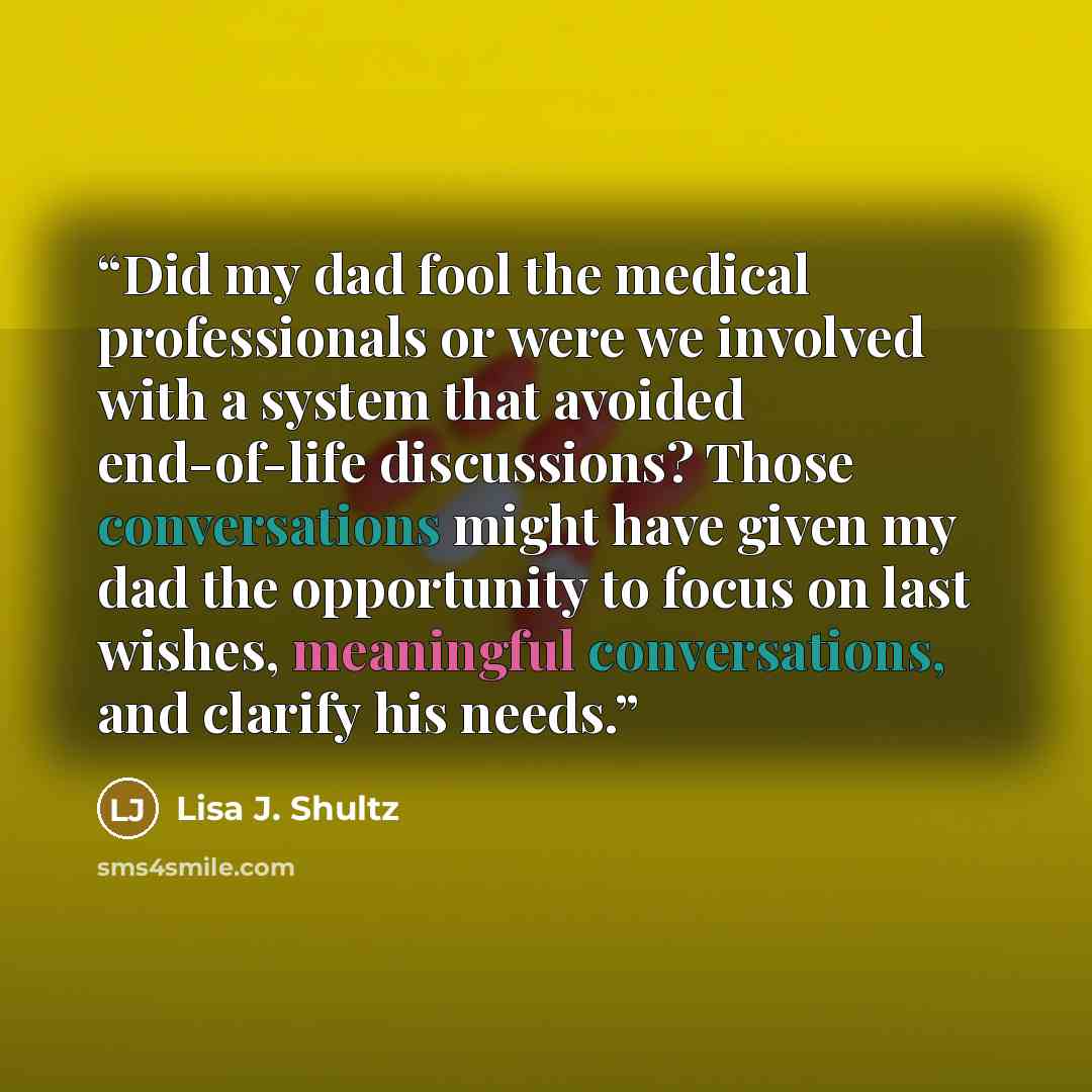 “Did my dad fool the medical professionals or were we involved with a system that avoided end-of-life discussions? Those conversations might have given my dad the opportunity to focus on last wishes, meaningful conversations, and clarify his needs.” quote by Lisa J. Shultz