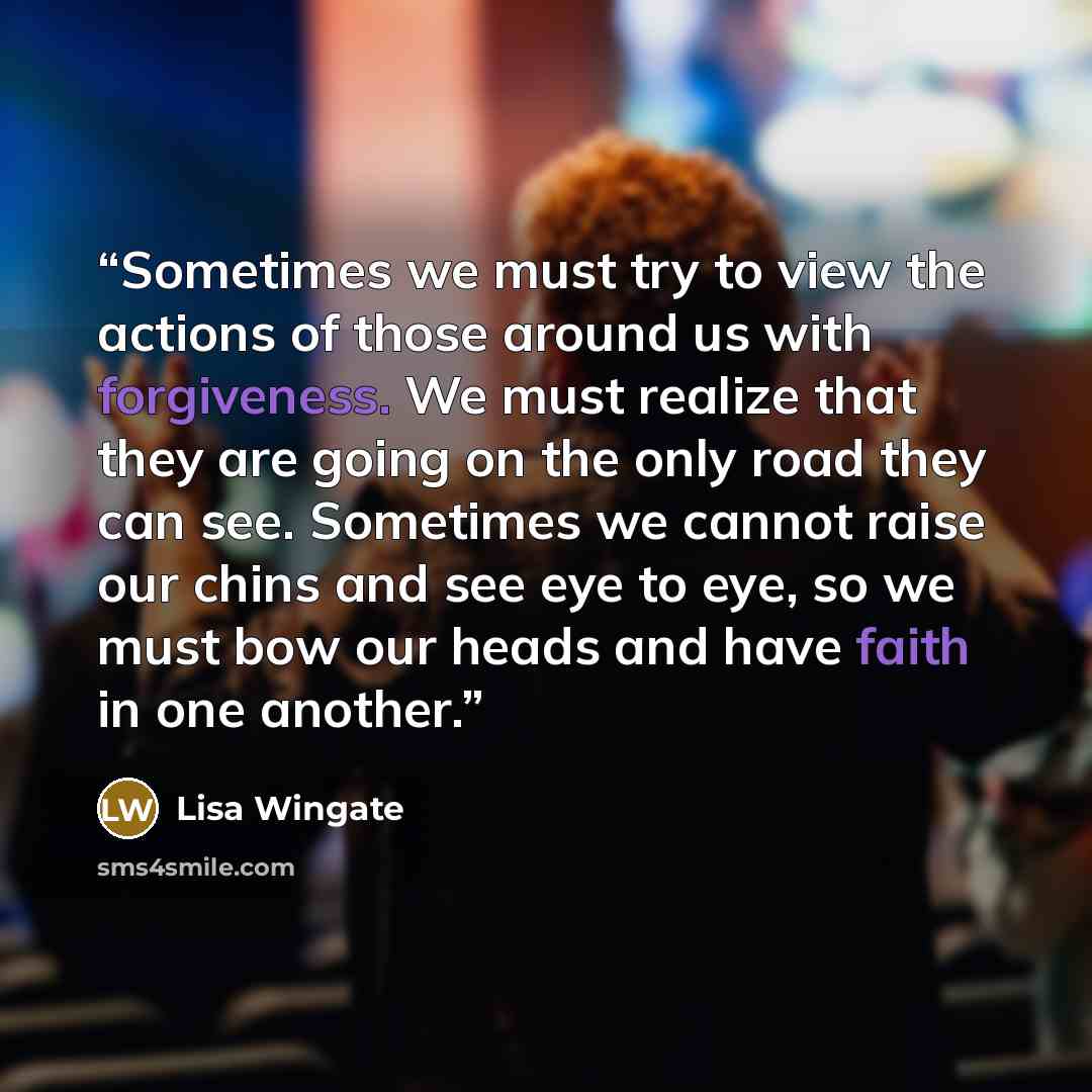 “Sometimes we must try to view the actions of those around us with forgiveness. We must realize that they are going on the only road they can see. Sometimes we cannot raise our chins and see eye to eye, so we must bow our heads and have faith in one another.” quote by Lisa Wingate