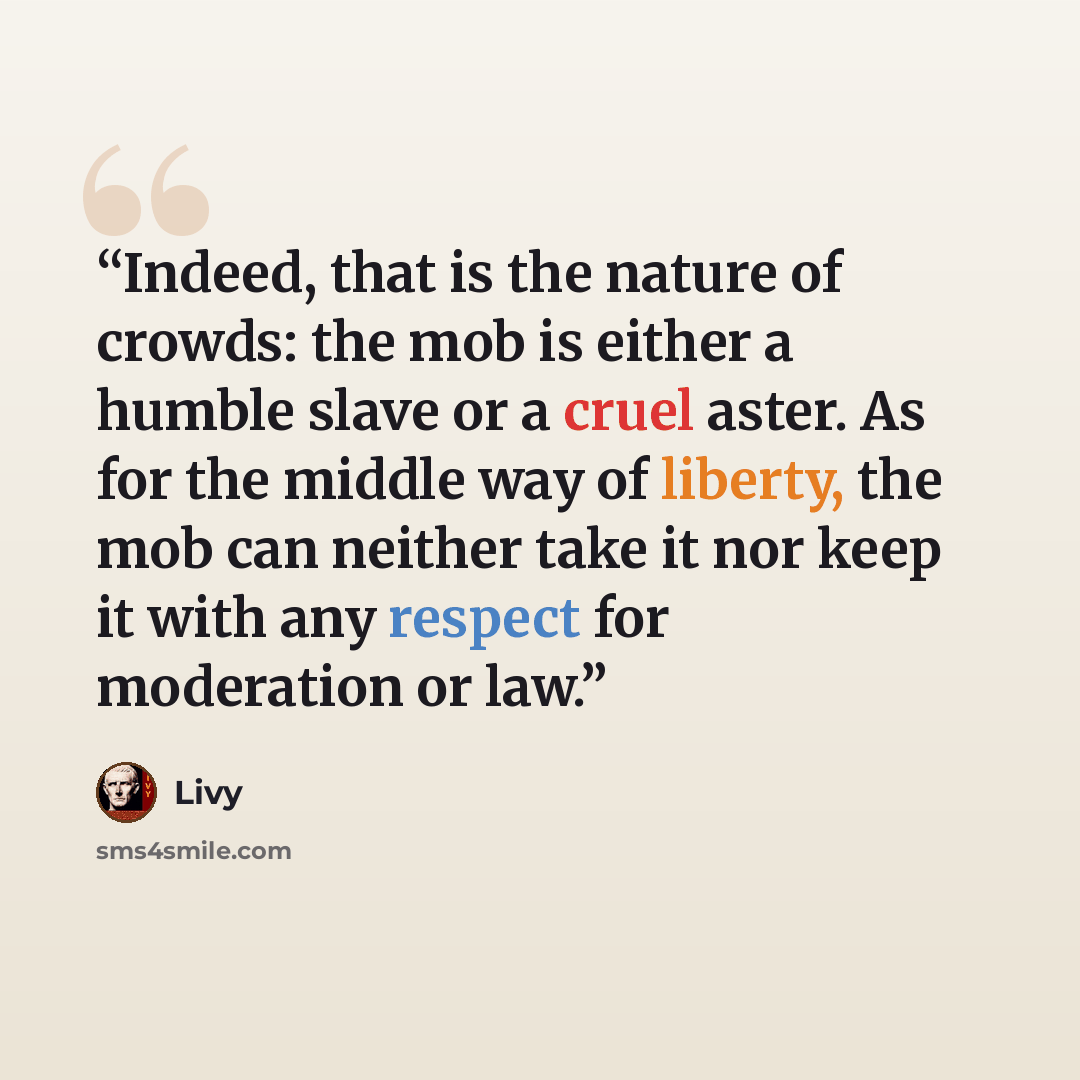 “Indeed, that is the nature of crowds: the mob is either a humble slave or a cruel aster. As for the middle way of liberty, the mob can neither take it nor keep it with any respect for moderation or law.” quote by Livy