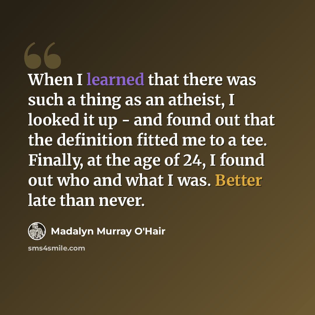 “When I learned that there was such a thing as an atheist, I looked it up - and found out that the definition fitted me to a tee. Finally, at the age of 24, I found out who and what I was. Better late than never.” quote by Madalyn Murray O'Hair