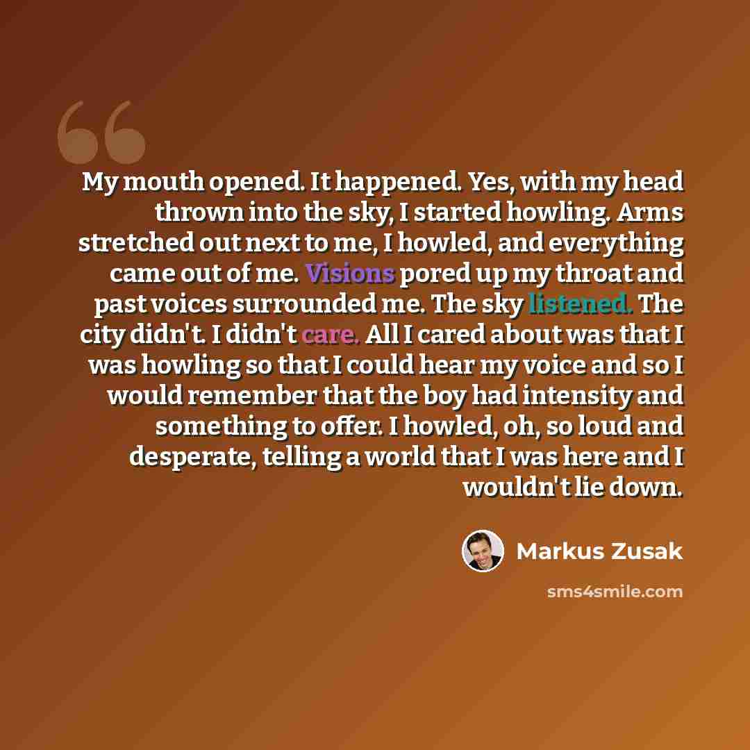 “My mouth opened. It happened. Yes, with my head thrown into the sky, I started howling. Arms stretched out next to me, I howled, and everything came out of me. Visions pored up my throat and past voices surrounded me. The sky listened. The city didn't. I didn't care. All I cared about was that I…” quote by Markus Zusak