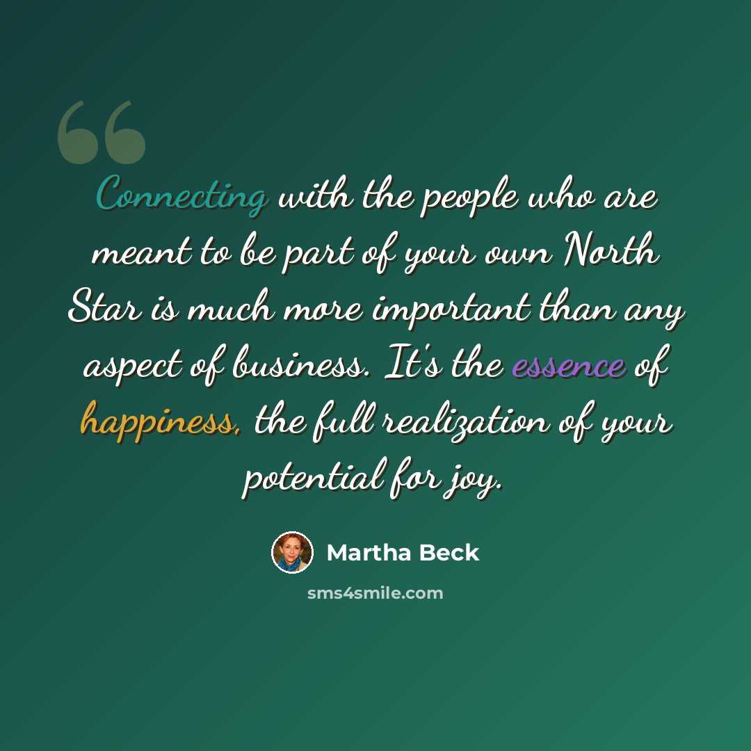 “Connecting with the people who are meant to be part of your own North Star is much more important than any aspect of business. It's the essence of happiness, the full realization of your potential for joy.” quote by Martha Beck