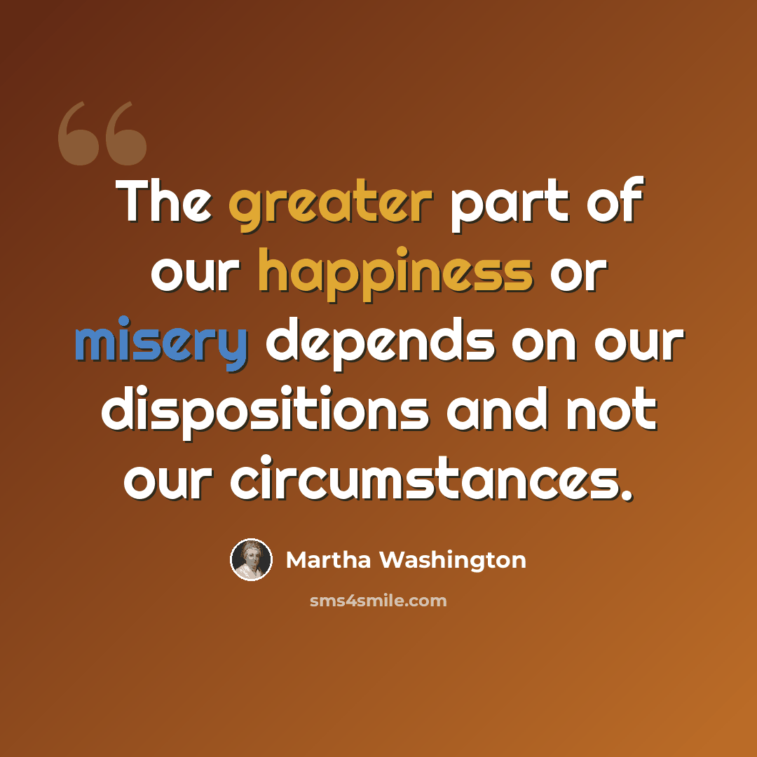 “The greater part of our happiness or misery depends on our dispositions and not our circumstances.” quote by Martha Washington
