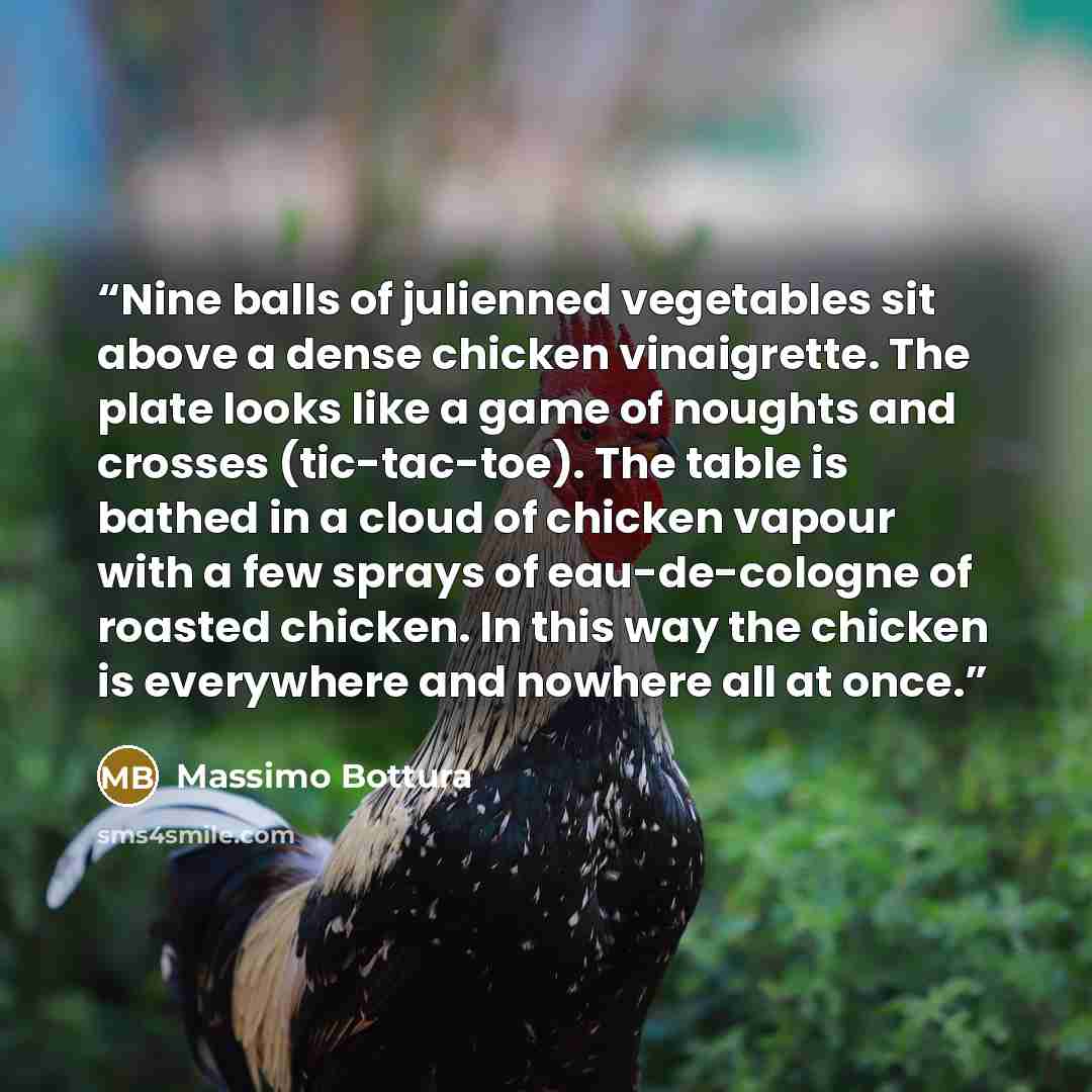 “Nine balls of julienned vegetables sit above a dense chicken vinaigrette. The plate looks like a game of noughts and crosses (tic-tac-toe). The table is bathed in a cloud of chicken vapour with a few sprays of eau-de-cologne of roasted chicken. In this way the chicken is everywhere and nowhere all…” quote by Massimo Bottura
