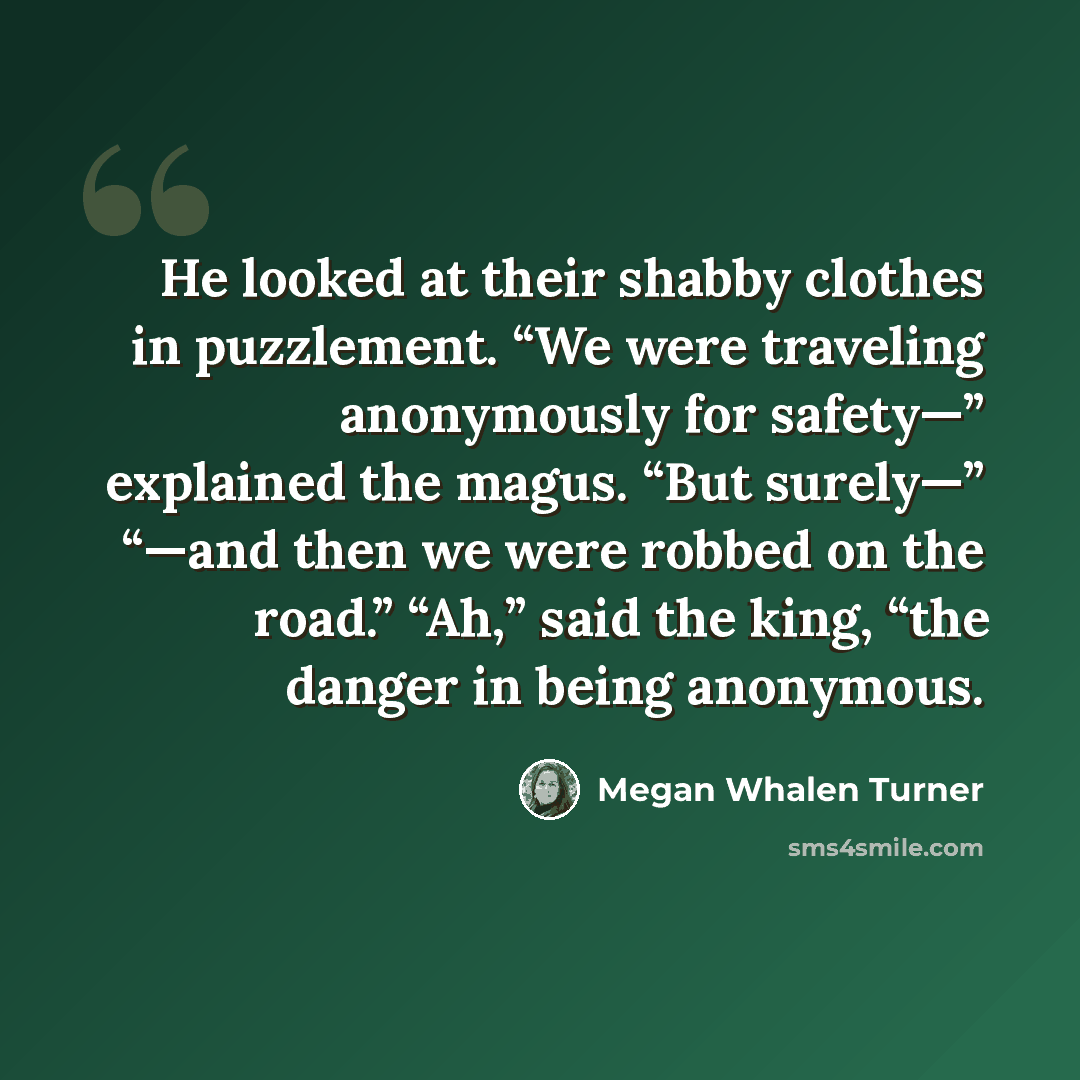 “He looked at their shabby clothes in puzzlement. “We were traveling anonymously for safety—” explained the magus. “But surely—” “—and then we were robbed on the road.” “Ah,” said the king, “the danger in being anonymous.” quote by Megan Whalen Turner