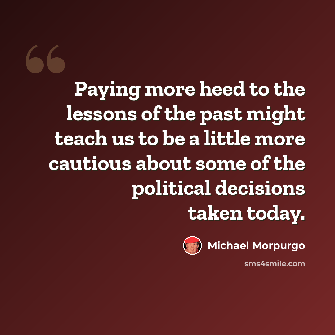 “Paying more heed to the lessons of the past might teach us to be a little more cautious about some of the political decisions taken today.” quote by Michael Morpurgo