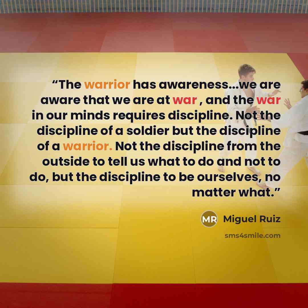 “The warrior has awareness...we are aware that we are at war , and the war in our minds requires discipline. Not the discipline of a soldier but the discipline of a warrior. Not the discipline from the outside to tell us what to do and not to do, but the discipline to be ourselves, no matter what.” quote by Miguel Ruiz