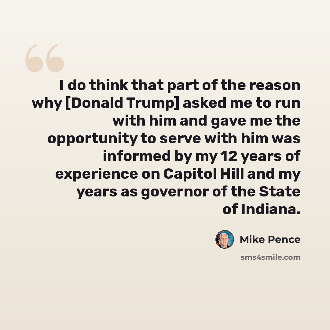 “I do think that part of the reason why [Donald Trump] asked me to run with him and gave me the opportunity to serve with him was informed by my 12 years of experience on Capitol Hill and my years as governor of the State of Indiana.” quote by Mike Pence
