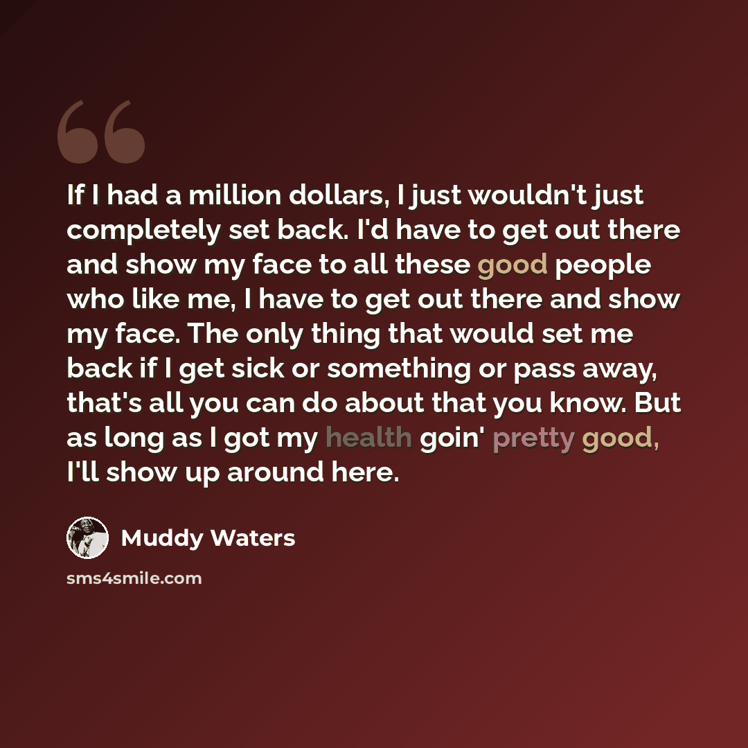 “If I had a million dollars, I just wouldn't just completely set back. I'd have to get out there and show my face to all these good people who like me, I have to get out there and show my face. The only thing that would set me back if I get sick or something or pass away, that's all you can do…” quote by Muddy Waters