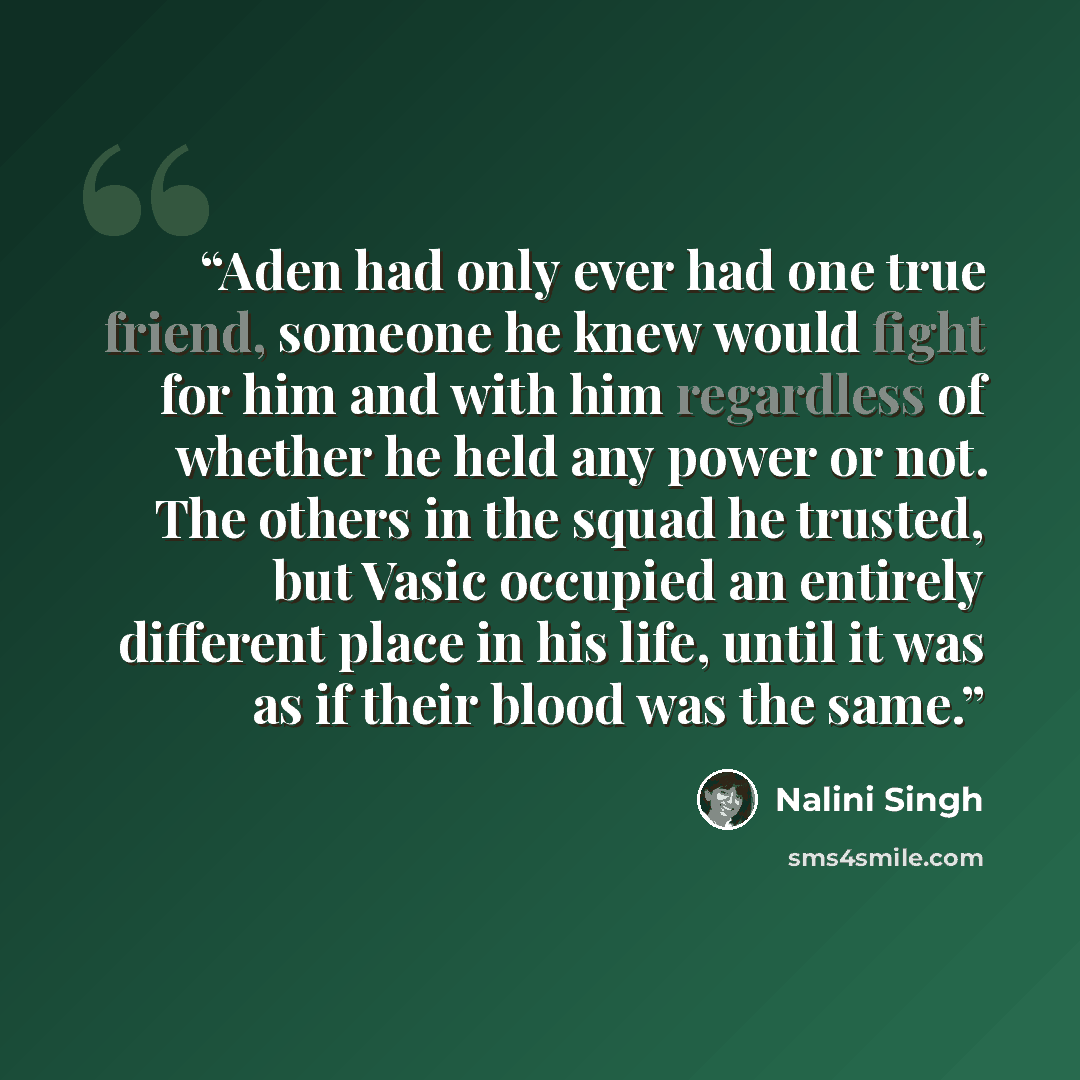 “Aden had only ever had one true friend, someone he knew would fight for him and with him regardless of whether he held any power or not. The others in the squad he trusted, but Vasic occupied an entirely different place in his life, until it was as if their blood was the same.” quote by Nalini Singh