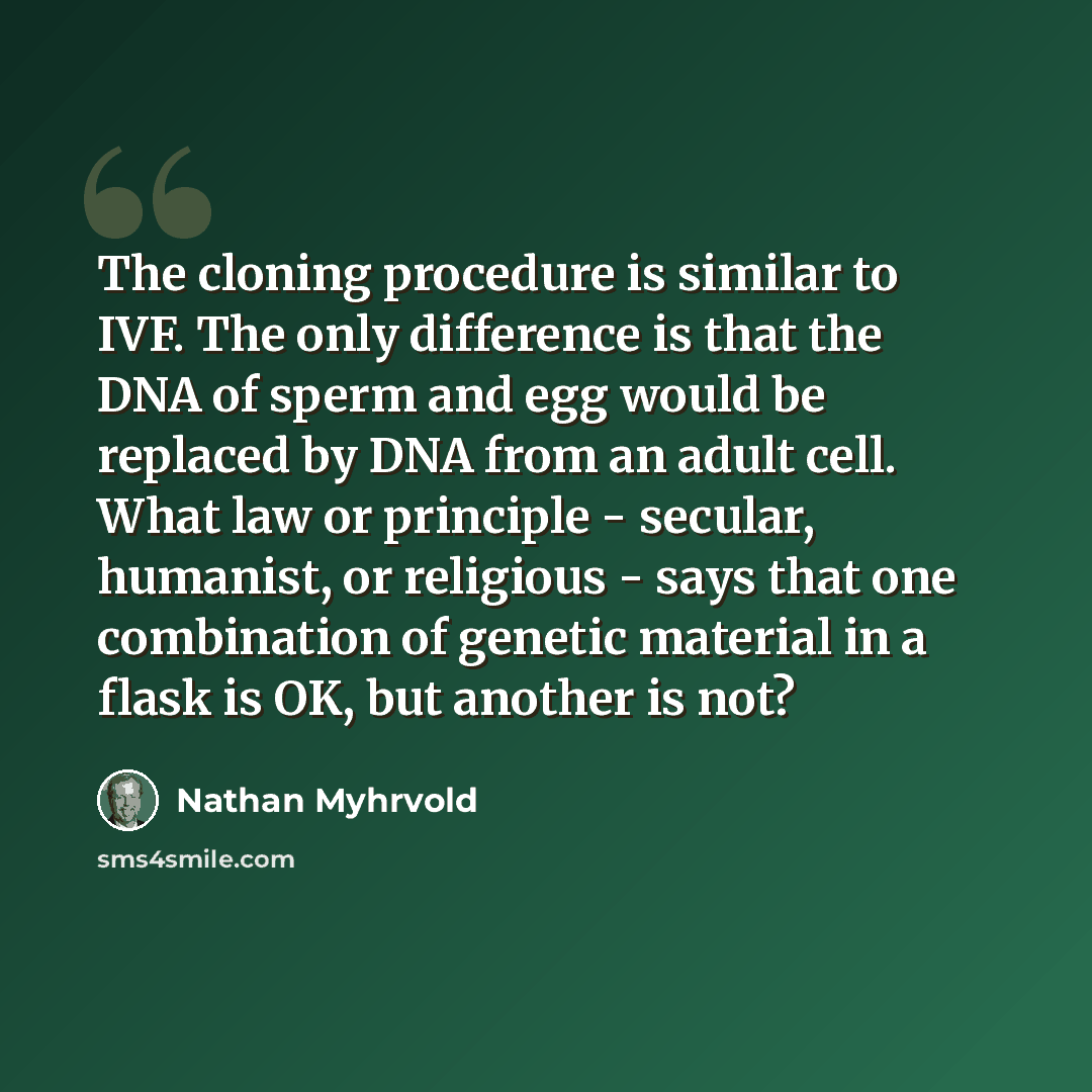 “The cloning procedure is similar to IVF. The only difference is that the DNA of sperm and egg would be replaced by DNA from an adult cell. What law or principle - secular, humanist, or religious - says that one combination of genetic material in a flask is OK, but another is not?” quote by Nathan Myhrvold