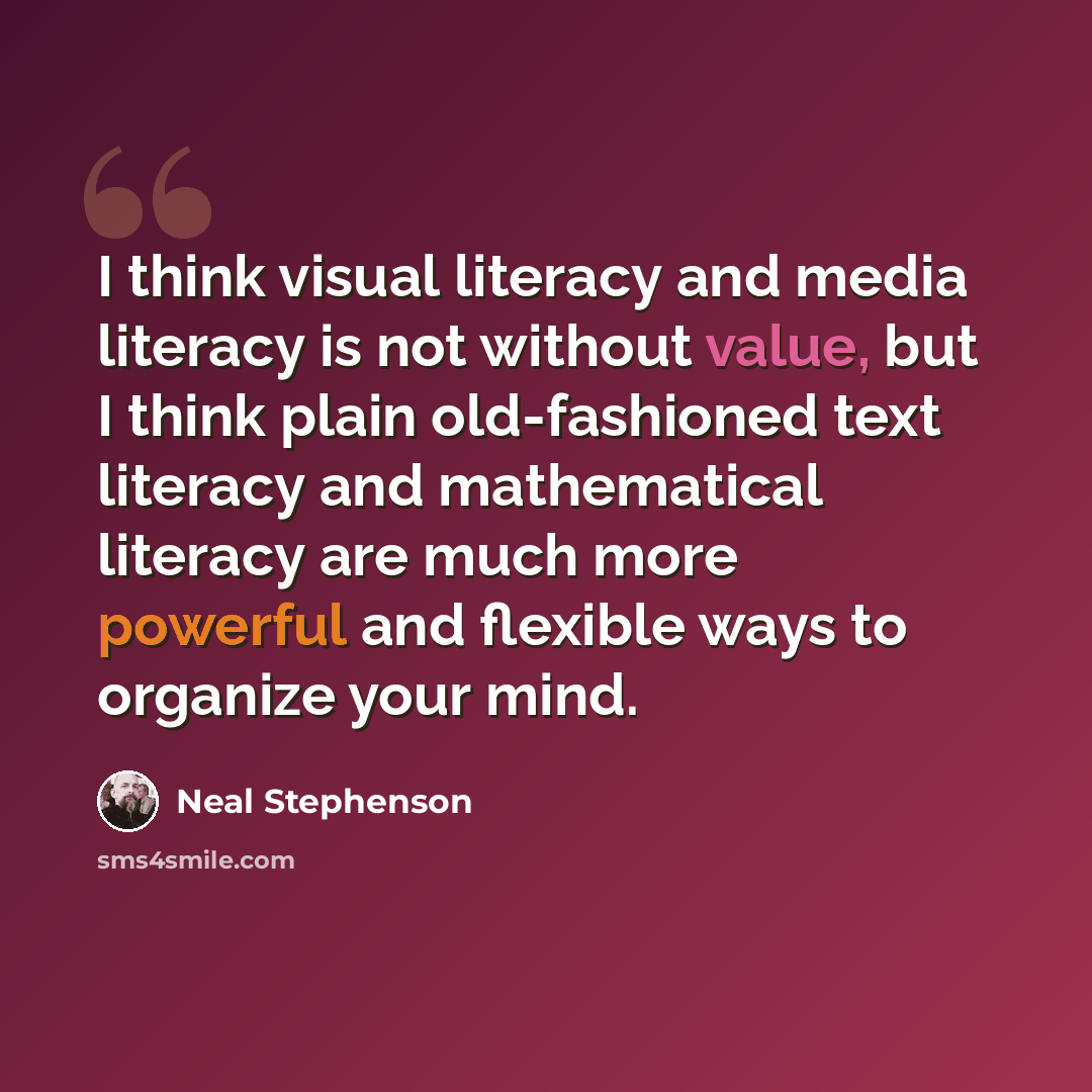 “I think visual literacy and media literacy is not without value, but I think plain old-fashioned text literacy and mathematical literacy are much more powerful and flexible ways to organize your mind.” quote by Neal Stephenson