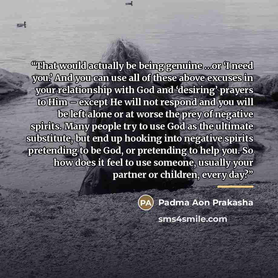 “That would actually be being genuine …or ‘I need you.’ And you can use all of these above excuses in your relationship with God and ‘desiring’ prayers to Him – except He will not respond and you will be left alone or at worse the prey of negative spirits. Many people try to use God as the ultimate…” quote by Padma Aon Prakasha