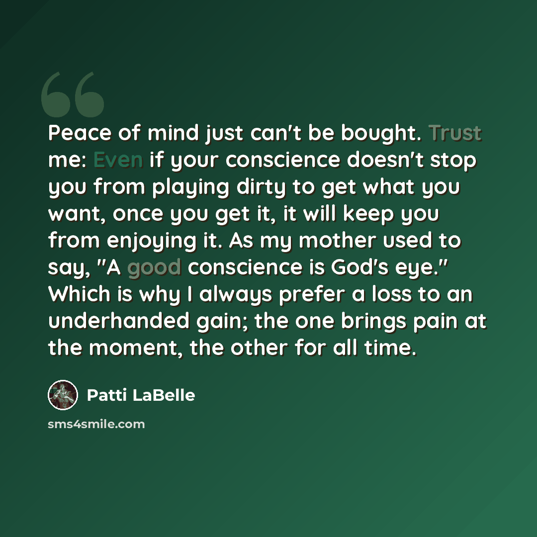 “Peace of mind just can't be bought. Trust me: Even if your conscience doesn't stop you from playing dirty to get what you want, once you get it, it will keep you from enjoying it. As my mother used to say, "A good conscience is God's eye." Which is why I always prefer a loss to an underhanded…” quote by Patti LaBelle