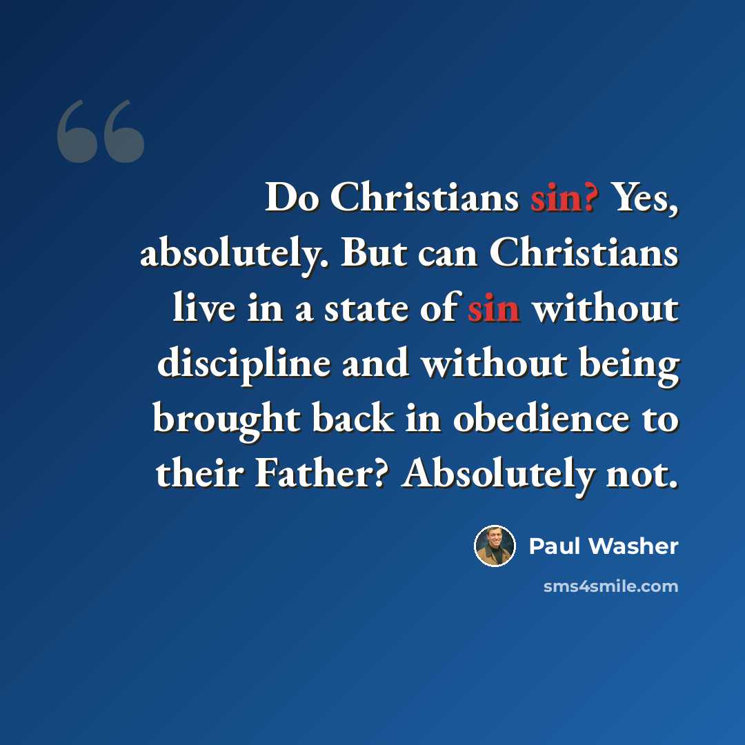 “Do Christians sin? Yes, absolutely. But can Christians live in a state of sin without discipline and without being brought back in obedience to their Father? Absolutely not.” quote by Paul Washer