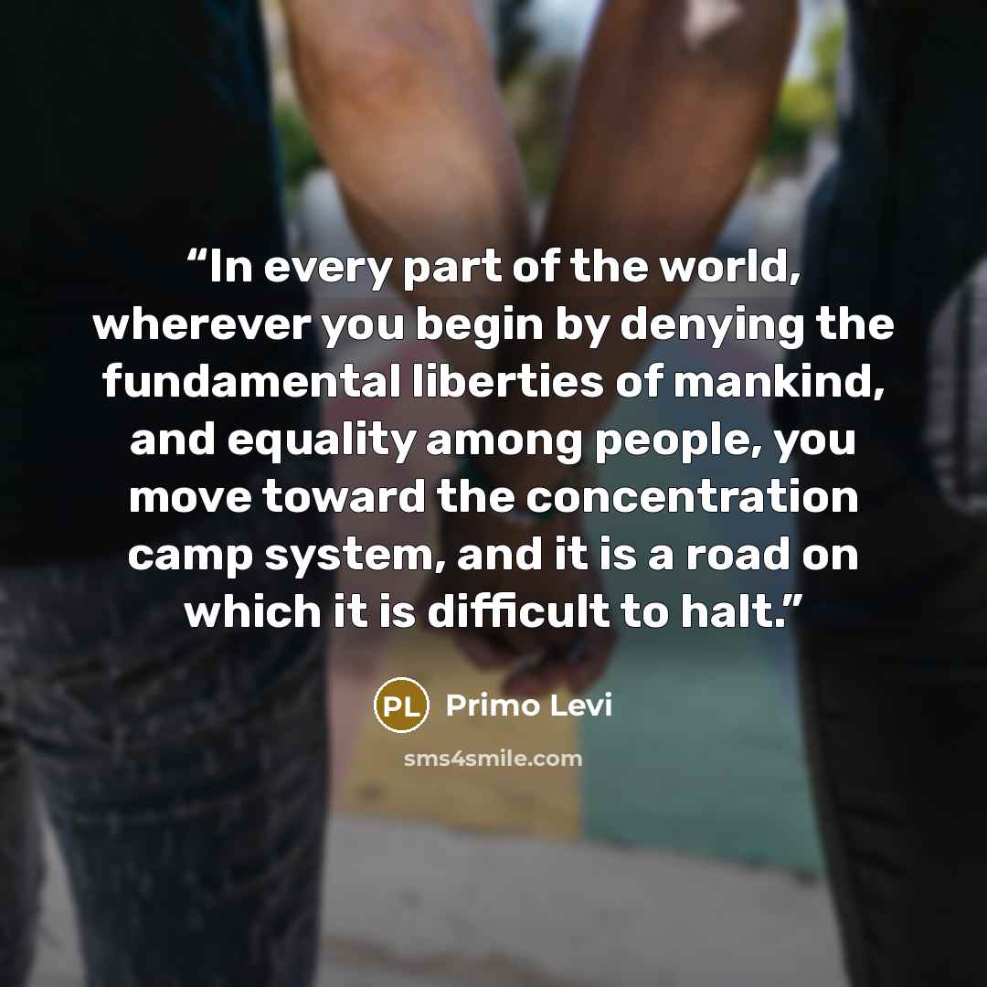 “In every part of the world, wherever you begin by denying the fundamental liberties of mankind, and equality among people, you move toward the concentration camp system, and it is a road on which it is difficult to halt.” quote by Primo Levi