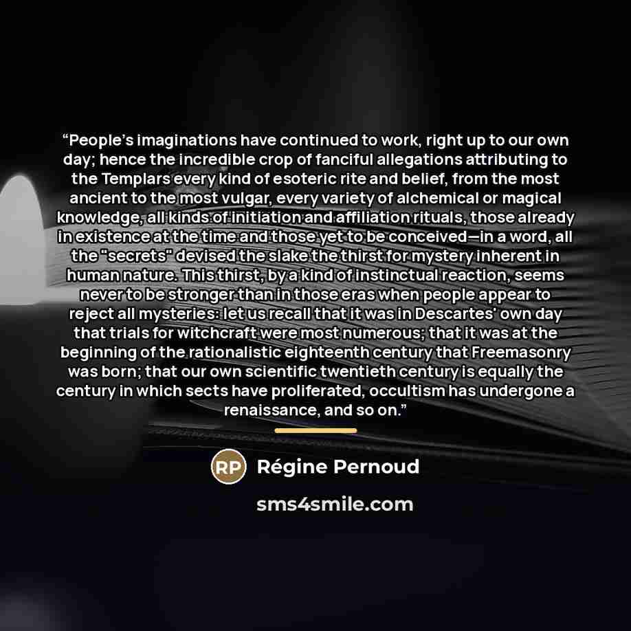 “People's imaginations have continued to work, right up to our own day; hence the incredible crop of fanciful allegations attributing to the Templars every kind of esoteric rite and belief, from the most ancient to the most vulgar, every variety of alchemical or magical knowledge, all kinds of…” quote by Régine Pernoud