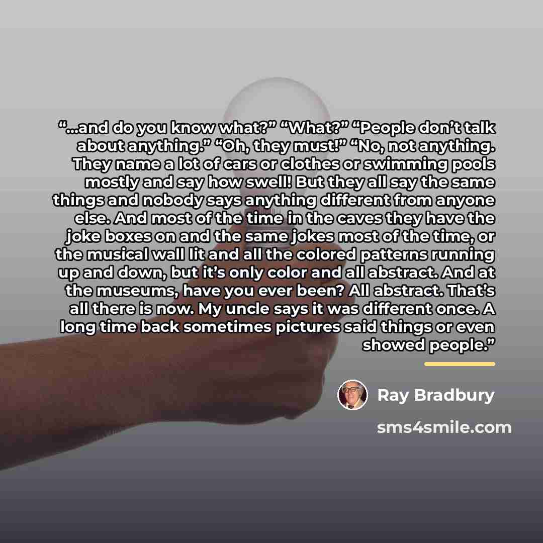 “…and do you know what?” “What?” “People don’t talk about anything.” “Oh, they must!” “No, not anything. They name a lot of cars or clothes or swimming pools mostly and say how swell! But they all say the same things and nobody says anything different from anyone else. And most of the time in the…” quote by Ray Bradbury