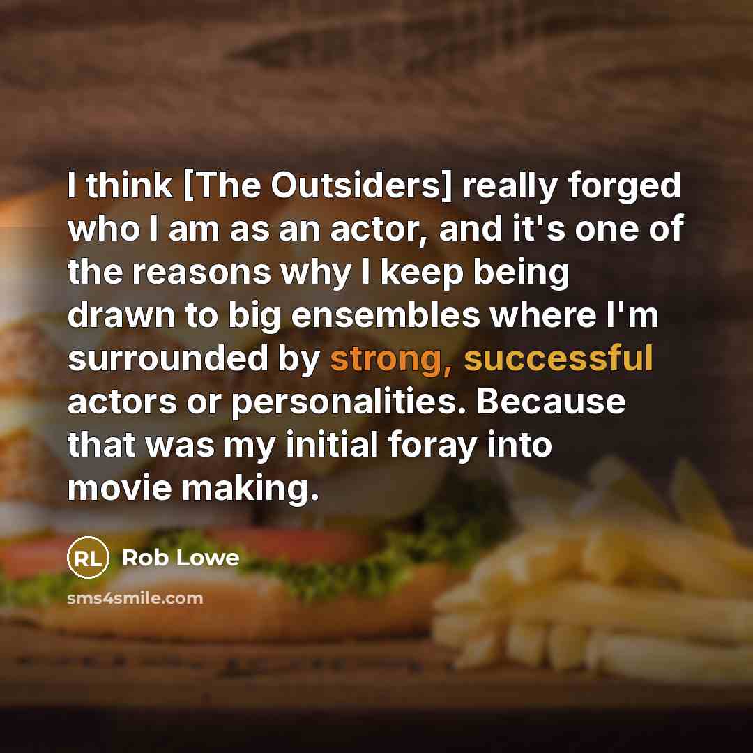 “I think [The Outsiders] really forged who I am as an actor, and it's one of the reasons why I keep being drawn to big ensembles where I'm surrounded by strong, successful actors or personalities. Because that was my initial foray into movie making.” quote by Rob Lowe