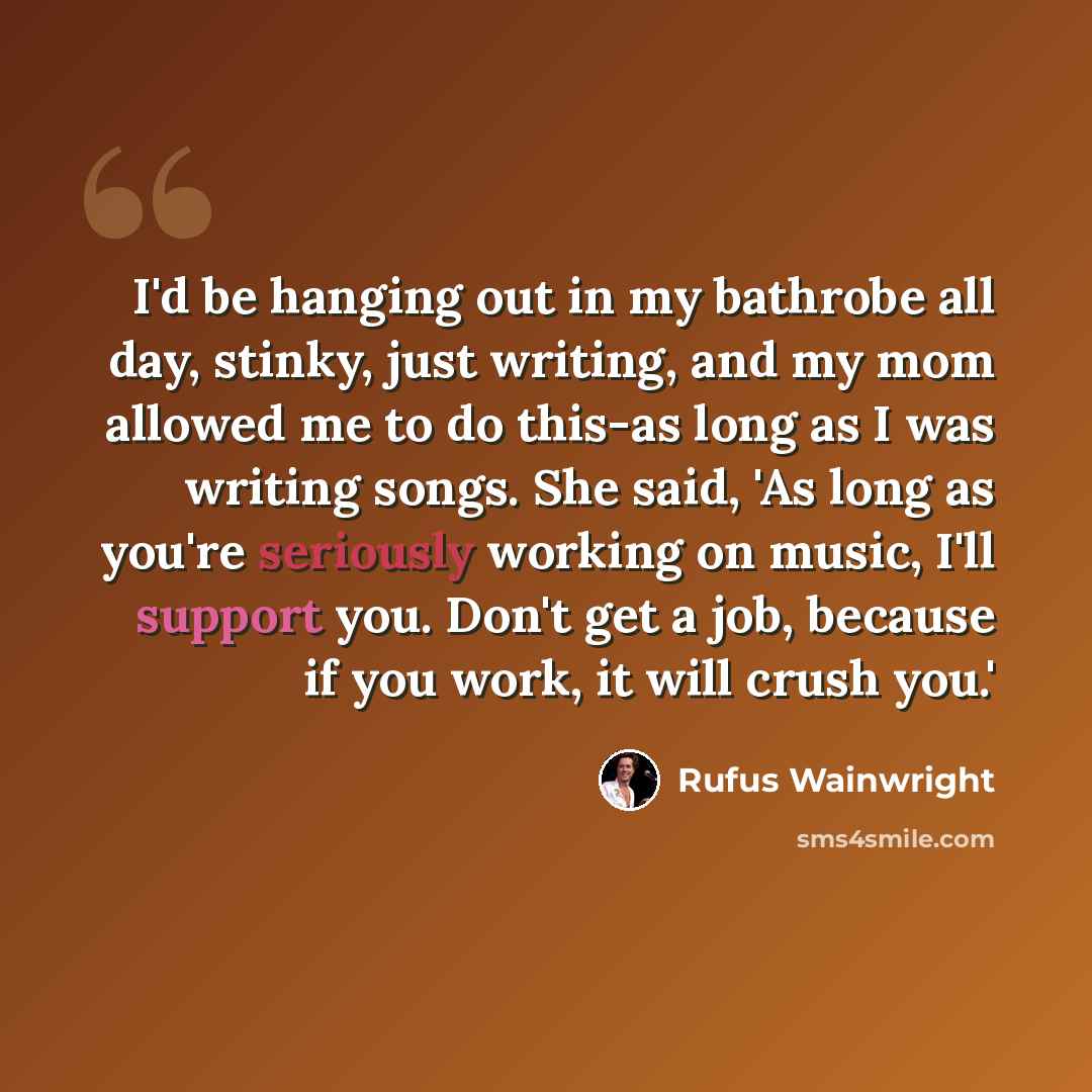 “I'd be hanging out in my bathrobe all day, stinky, just writing, and my mom allowed me to do this-as long as I was writing songs. She said, 'As long as you're seriously working on music, I'll support you. Don't get a job, because if you work, it will crush you.'” quote by Rufus Wainwright