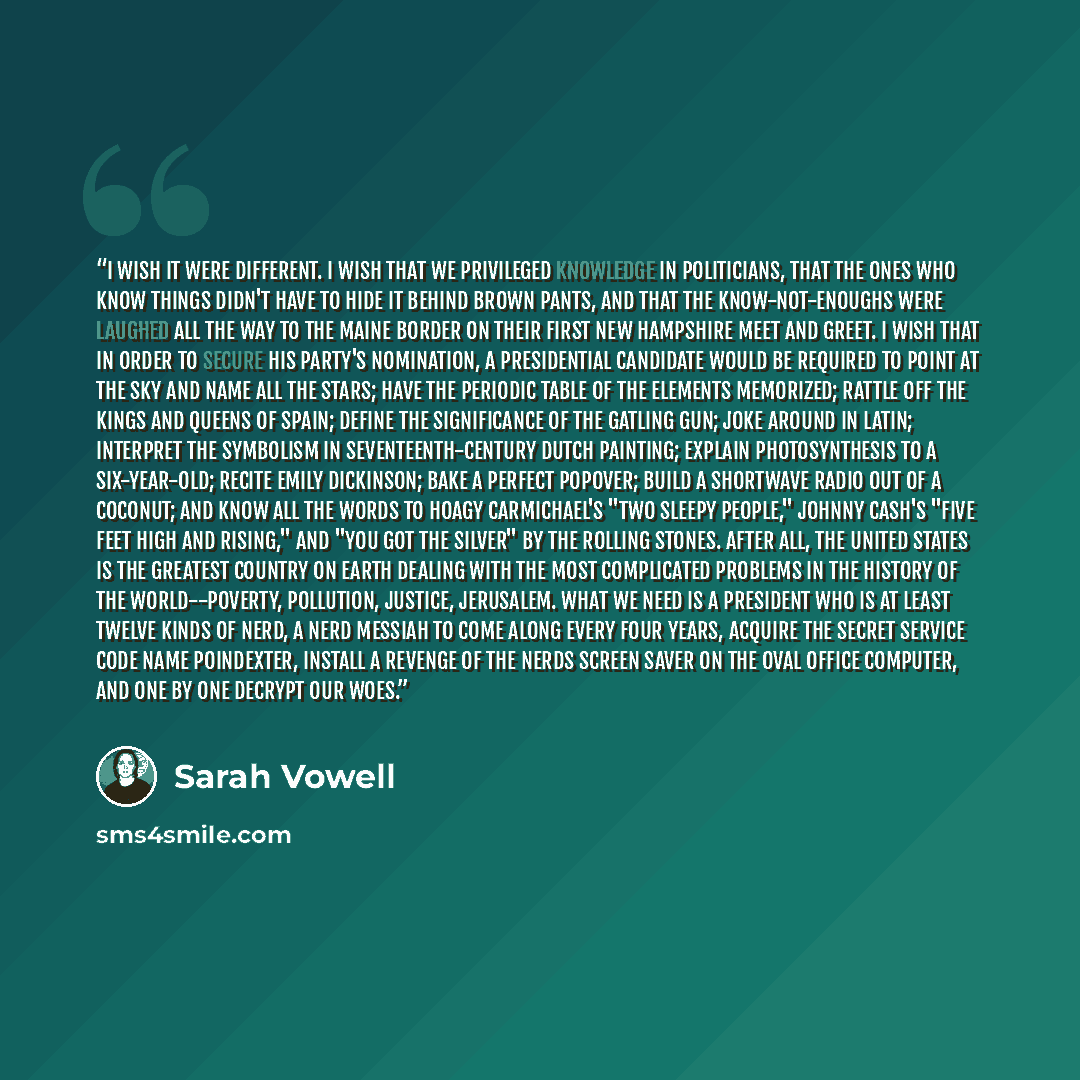 “I wish it were different. I wish that we privileged knowledge in politicians, that the ones who know things didn't have to hide it behind brown pants, and that the know-not-enoughs were laughed all the way to the Maine border on their first New Hampshire meet and greet. I wish that in order to…” quote by Sarah Vowell