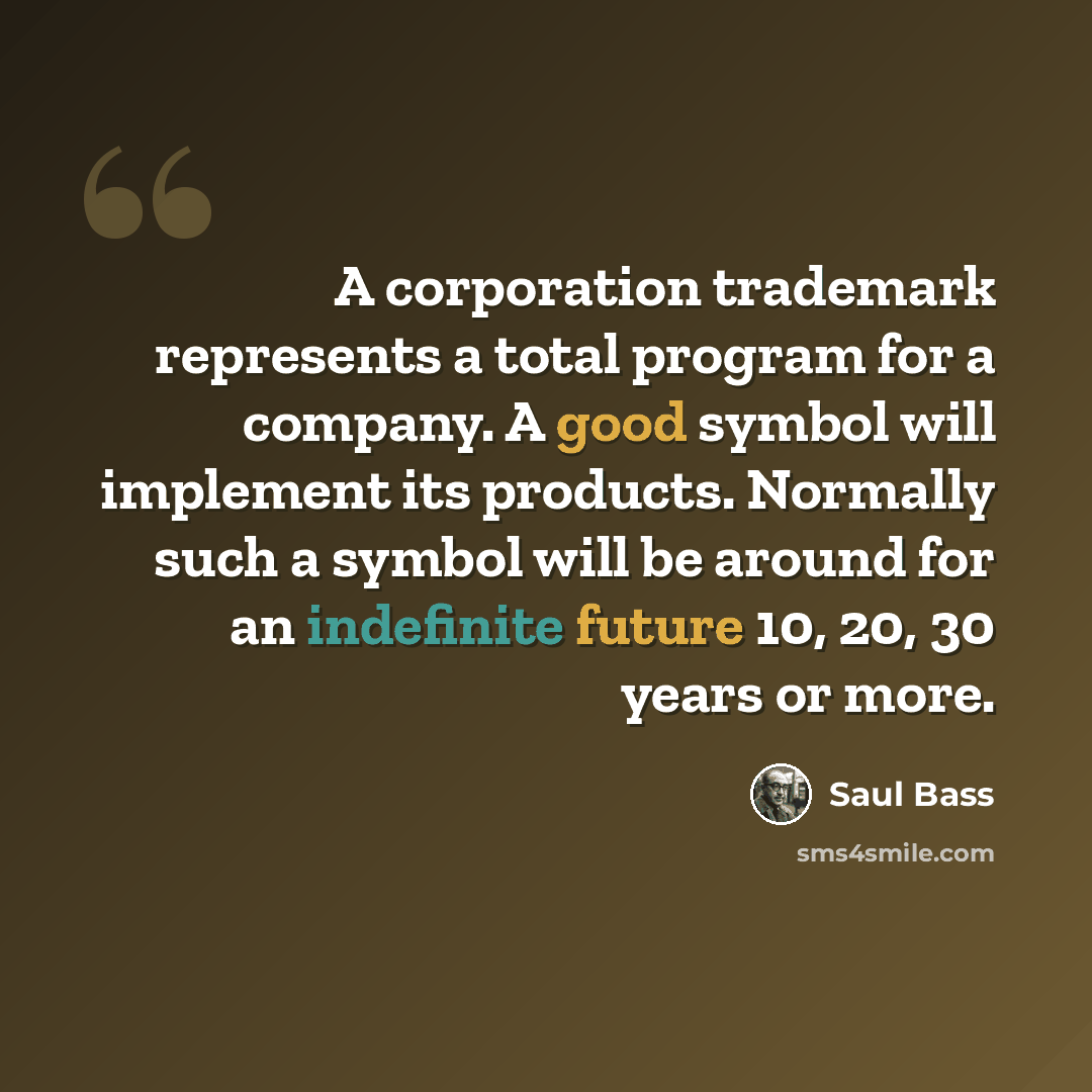 “A corporation trademark represents a total program for a company. A good symbol will implement its products. Normally such a symbol will be around for an indefinite future 10, 20, 30 years or more.” quote by Saul Bass
