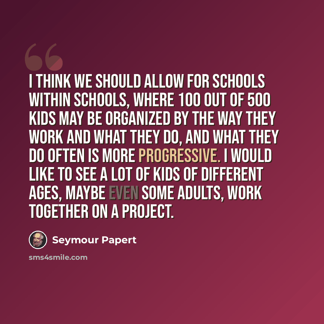“I think we should allow for schools within schools, where 100 out of 500 kids may be organized by the way they work and what they do, and what they do often is more progressive. I would like to see a lot of kids of different ages, maybe even some adults, work together on a project.” quote by Seymour Papert
