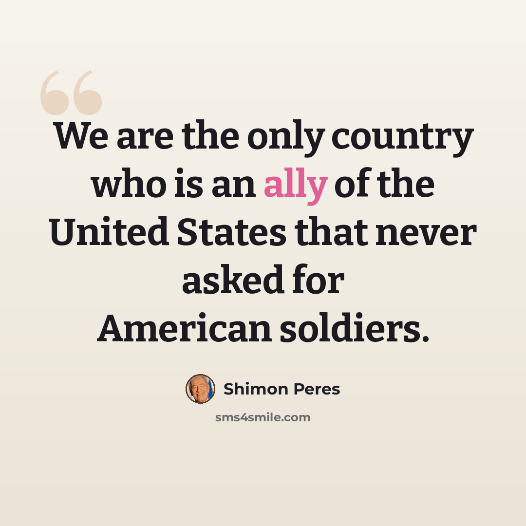 “We are the only country who is an ally of the United States that never asked for American soldiers.” quote by Shimon Peres