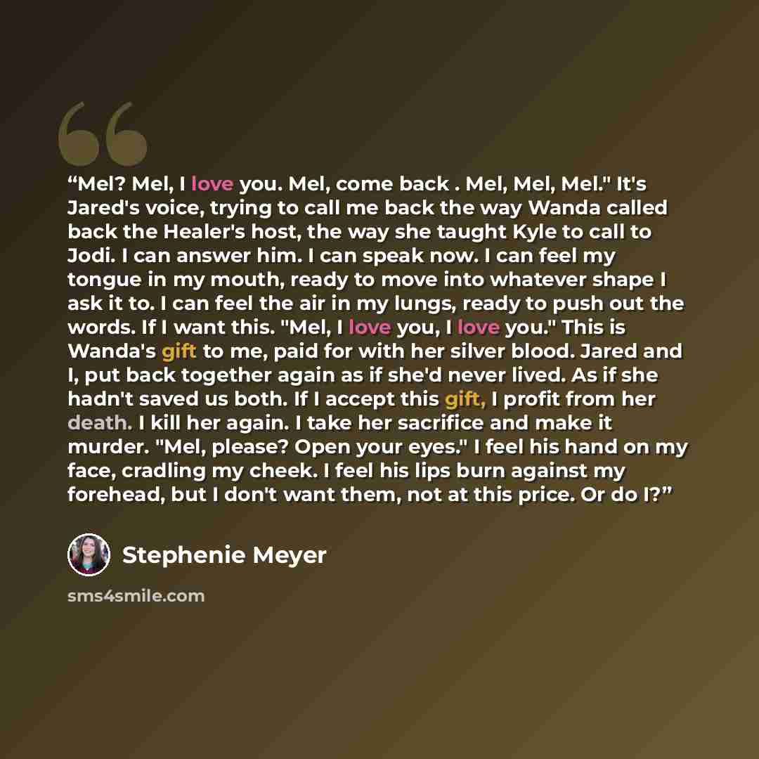 “Mel? Mel, I love you. Mel, come back . Mel, Mel, Mel." It's Jared's voice, trying to call me back the way Wanda called back the Healer's host, the way she taught Kyle to call to Jodi. I can answer him. I can speak now. I can feel my tongue in my mouth, ready to move into whatever shape I ask it…” quote by Stephenie Meyer