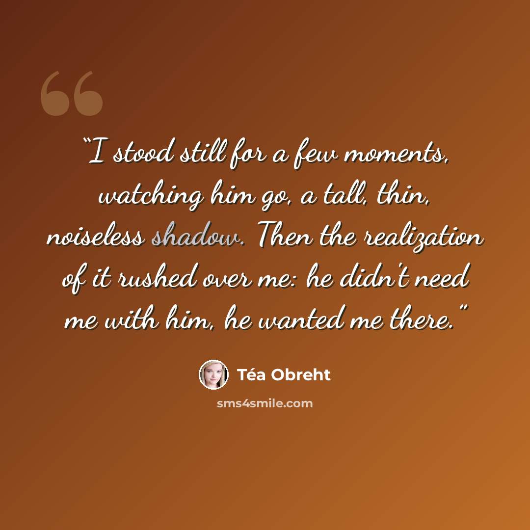 “I stood still for a few moments, watching him go, a tall, thin, noiseless shadow. Then the realization of it rushed over me: he didn't need me with him, he wanted me there.” quote by Téa Obreht