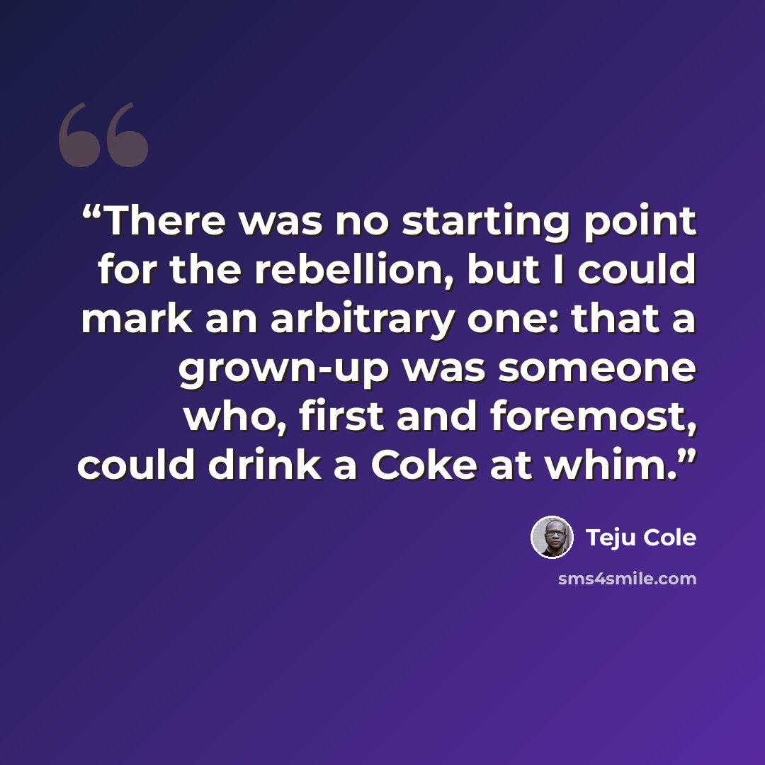 “There was no starting point for the rebellion, but I could mark an arbitrary one: that a grown-up was someone who, first and foremost, could drink a Coke at whim.” quote by Teju Cole