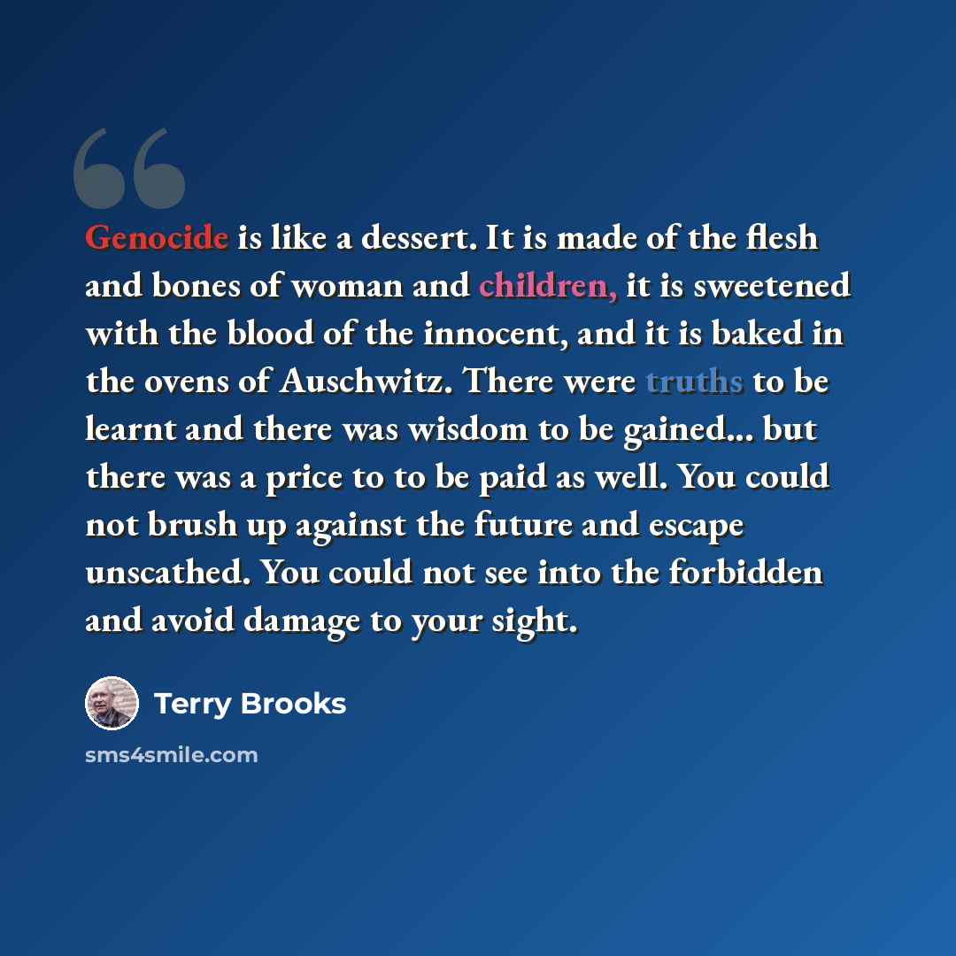 “Genocide is like a dessert. It is made of the flesh and bones of woman and children, it is sweetened with the blood of the innocent, and it is baked in the ovens of Auschwitz. There were truths to be learnt and there was wisdom to be gained... but there was a price to to be paid as well. You could…” quote by Terry Brooks