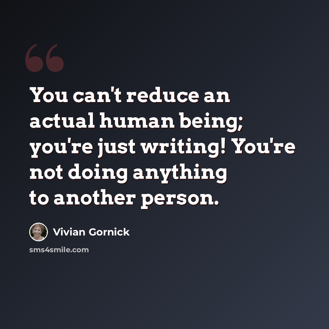 “You can't reduce an actual human being; you're just writing! You're not doing anything to another person.” quote by Vivian Gornick