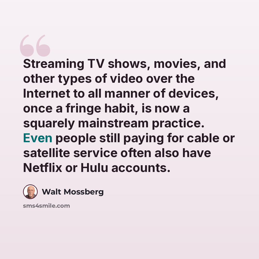 “Streaming TV shows, movies, and other types of video over the Internet to all manner of devices, once a fringe habit, is now a squarely mainstream practice. Even people still paying for cable or satellite service often also have Netflix or Hulu accounts.” quote by Walt Mossberg