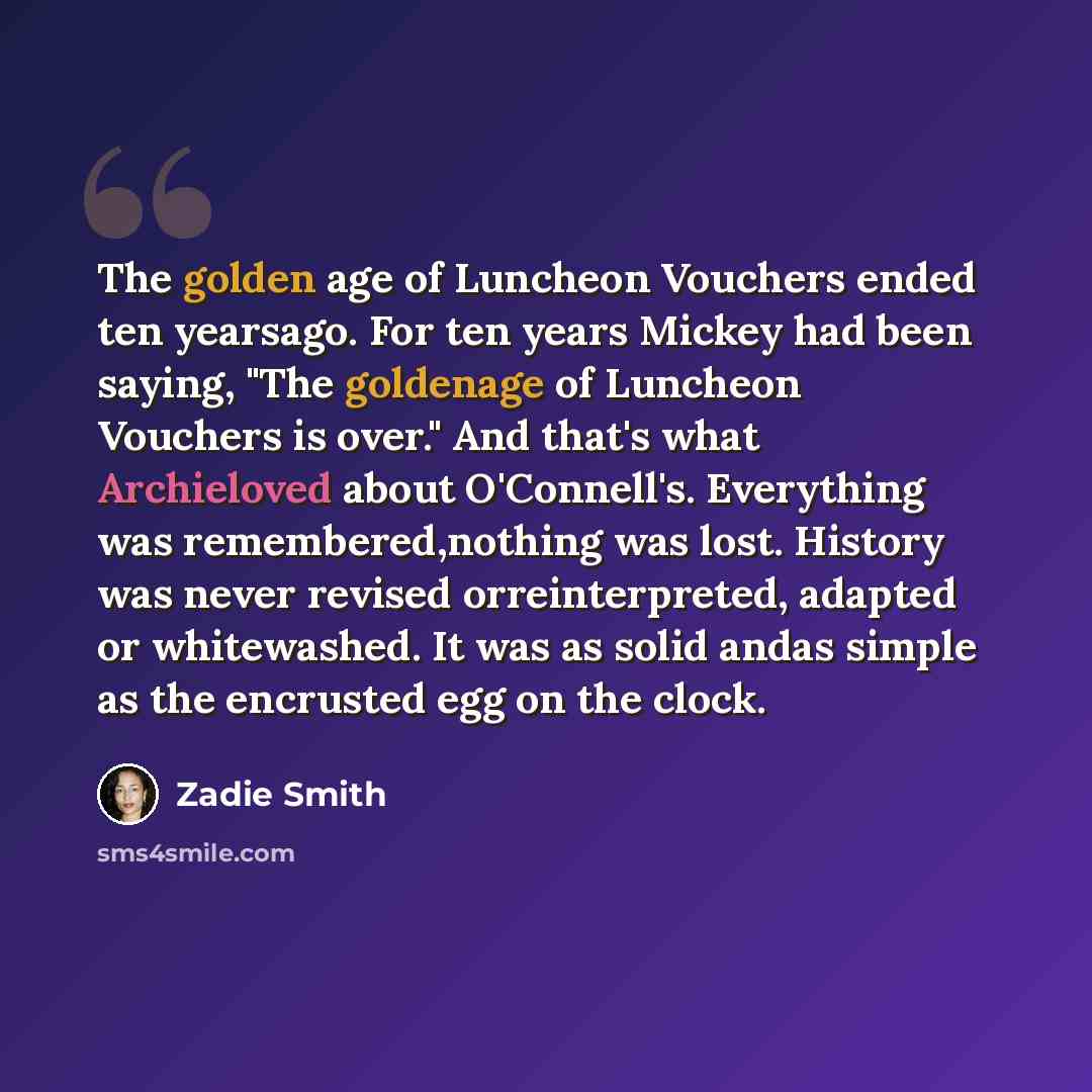 “The golden age of Luncheon Vouchers ended ten yearsago. For ten years Mickey had been saying, "The goldenage of Luncheon Vouchers is over." And that's what Archieloved about O'Connell's. Everything was remembered,nothing was lost. History was never revised orreinterpreted, adapted or whitewashed…” quote by Zadie Smith