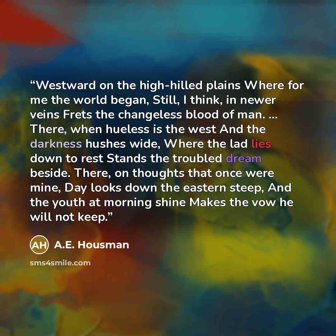 “Westward on the high-hilled plains Where for me the world began, Still, I think, in newer veins Frets the changeless blood of man. ... There, when hueless is the west And the darkness hushes wide, Where the lad lies down to rest Stands the troubled dream beside. There, on thoughts that once were…” quote by A.E. Housman