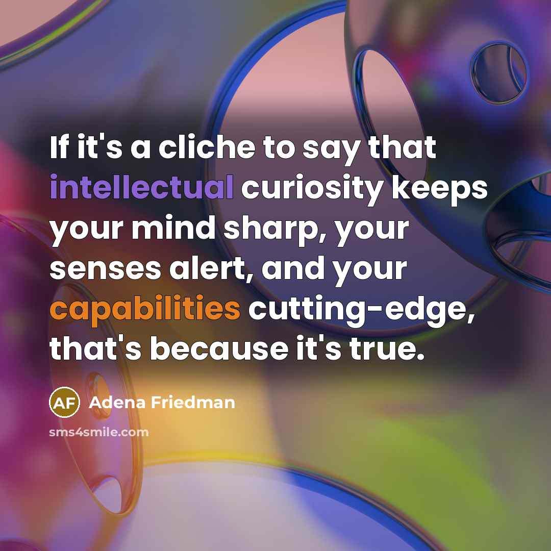 “If it's a cliche to say that intellectual curiosity keeps your mind sharp, your senses alert, and your capabilities cutting-edge, that's because it's true.” quote by Adena Friedman