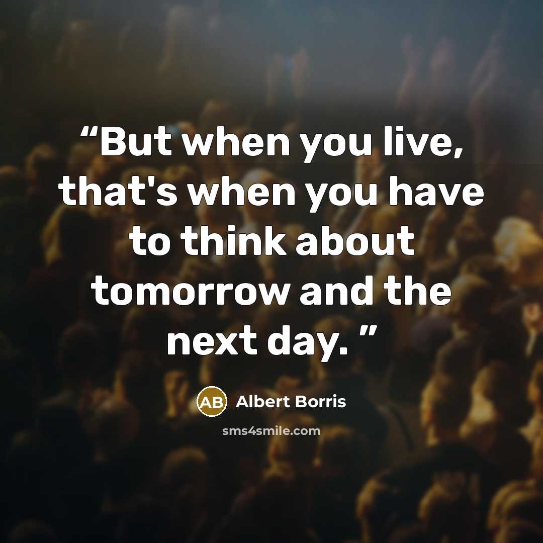 “But when you live, that's when you have to think about tomorrow and the next day.” quote by Albert Borris