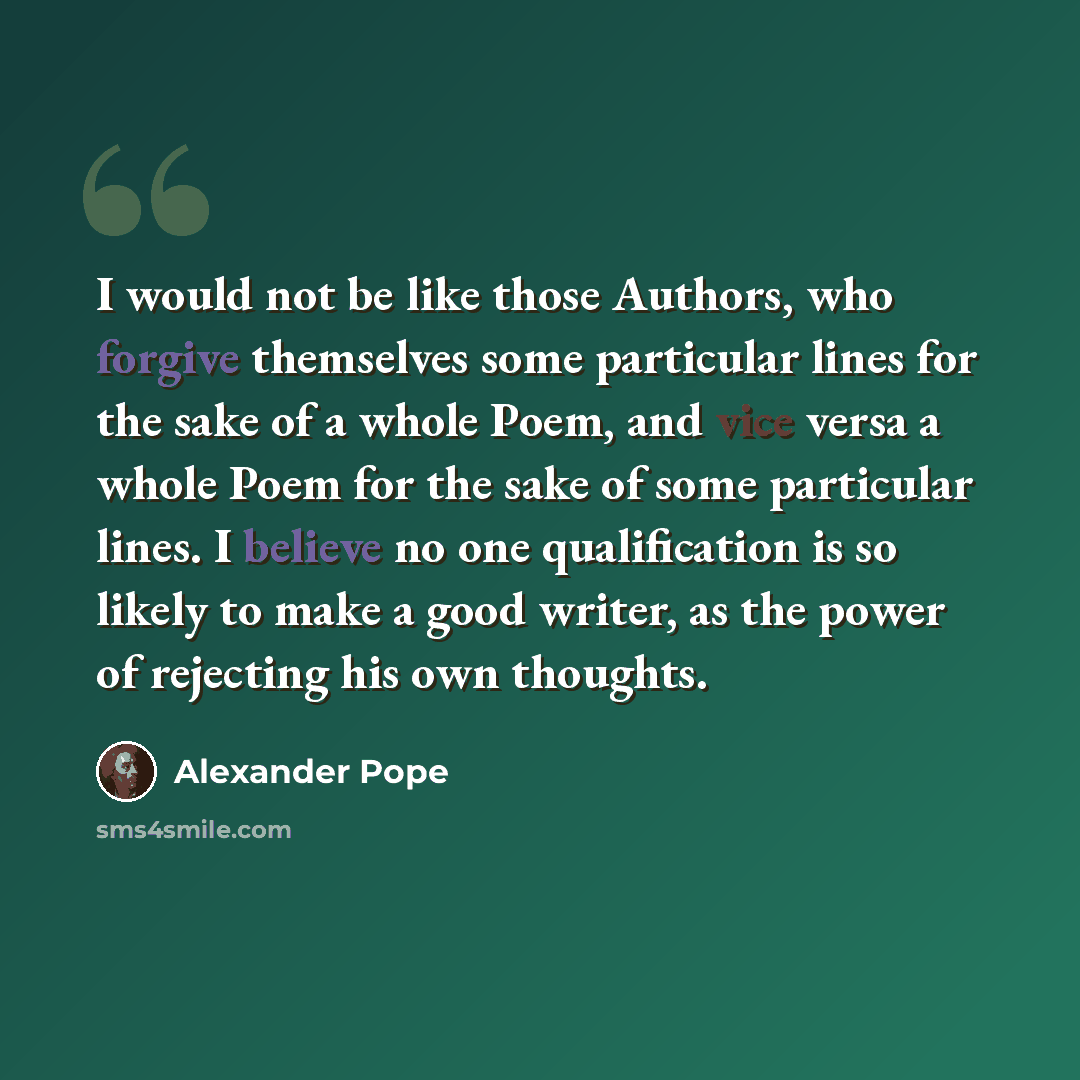 “I would not be like those Authors, who forgive themselves some particular lines for the sake of a whole Poem, and vice versa a whole Poem for the sake of some particular lines. I believe no one qualification is so likely to make a good writer, as the power of rejecting his own thoughts.” quote by Alexander Pope