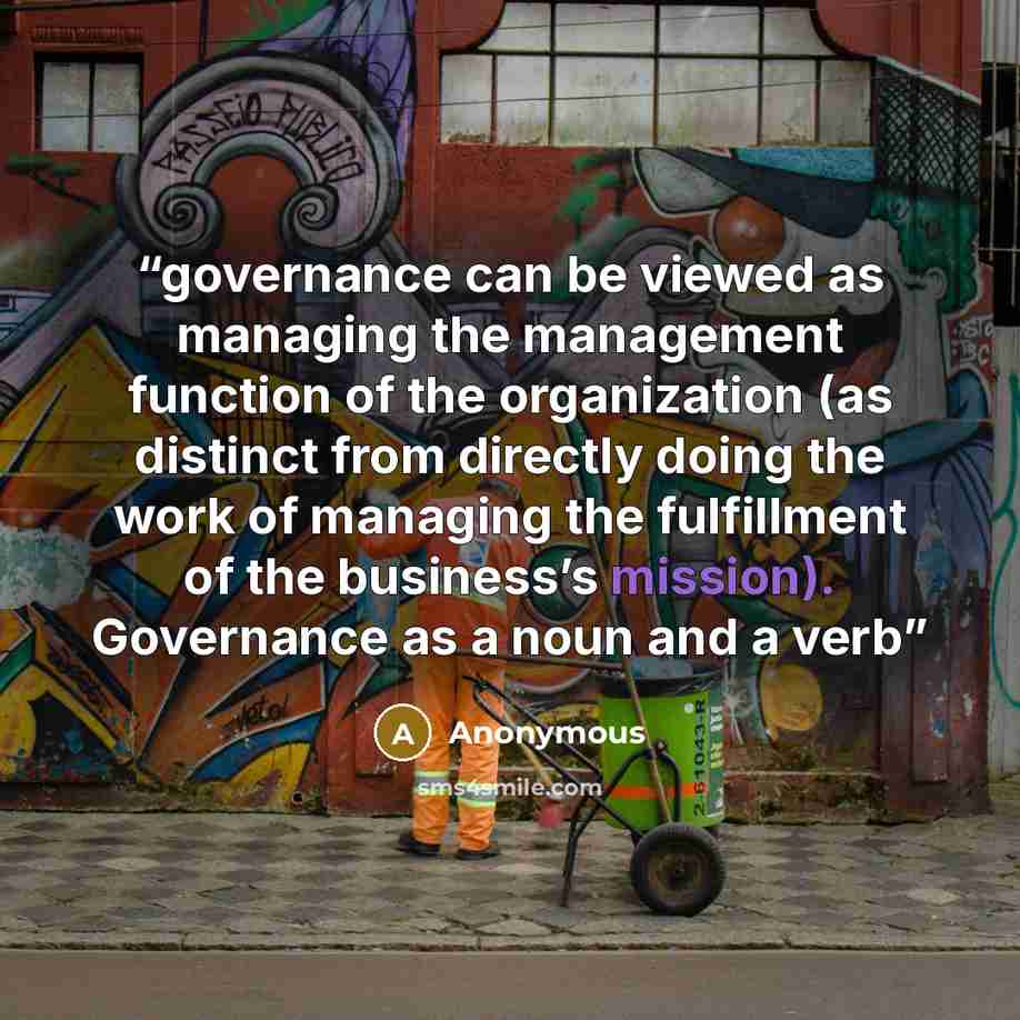 “governance can be viewed as managing the management function of the organization (as distinct from directly doing the work of managing the fulfillment of the business’s mission). Governance as a noun and a verb” quote by Anonymous
